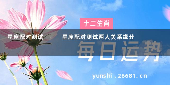星座配对测试 - 星座配对测试两人关系缘分
